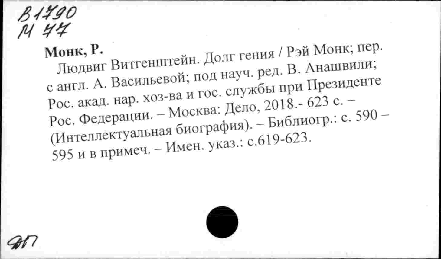 ﻿Монк, Р.
Людвиг Витгенштейн. Долг гения / Рэй Монк; пер. с англ. А. Васильевой; под науч. ред. В. Анашвили; Рос. акад. нар. хоз-ва и гос. службы при Президенте Рос. Федерации. - Москва: Дело, 2018,- 623 с. -(Интеллектуальная биография). - Библиогр.: с. 590 -595 и в примеч. - Имен, указ.: с.619-623.